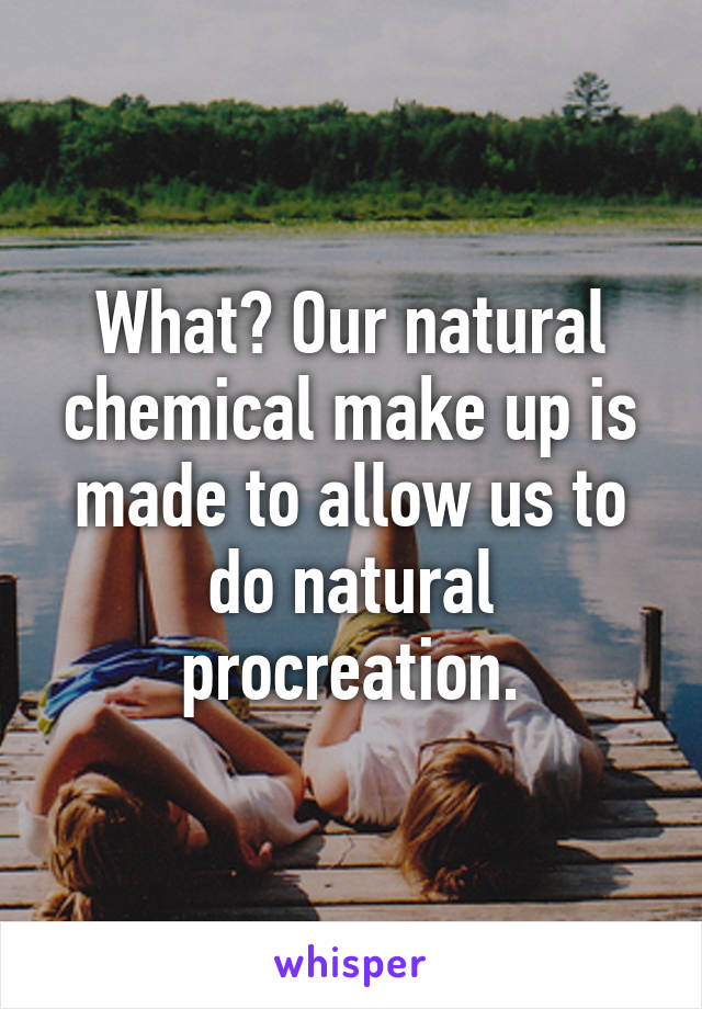 What? Our natural chemical make up is made to allow us to do natural procreation.