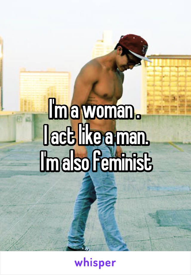 I'm a woman . 
I act like a man.
I'm also feminist