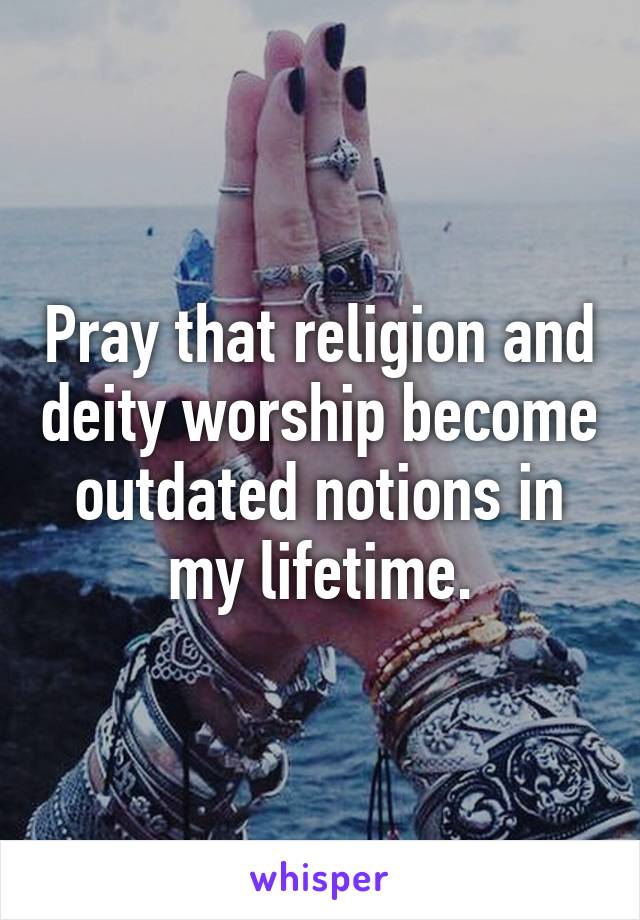 Pray that religion and deity worship become outdated notions in my lifetime.