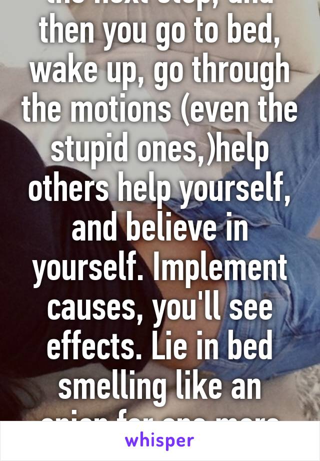 the next step, and then you go to bed, wake up, go through the motions (even the stupid ones,)help others help yourself, and believe in yourself. Implement causes, you'll see effects. Lie in bed smelling like an onion for one more day? Regression. 