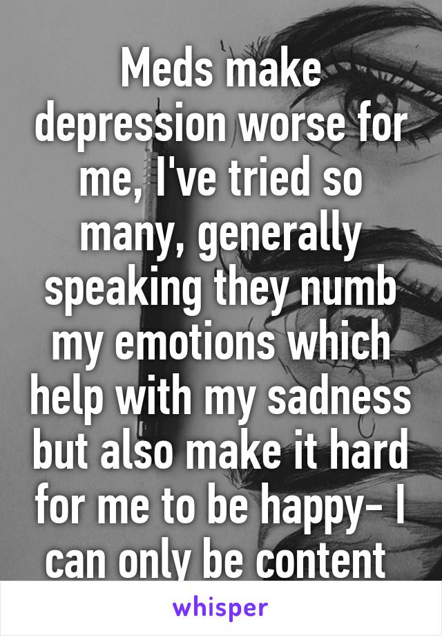 Meds make depression worse for me, I've tried so many, generally speaking they numb my emotions which help with my sadness but also make it hard for me to be happy- I can only be content 