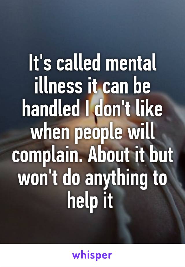 It's called mental illness it can be handled I don't like when people will complain. About it but won't do anything to help it 