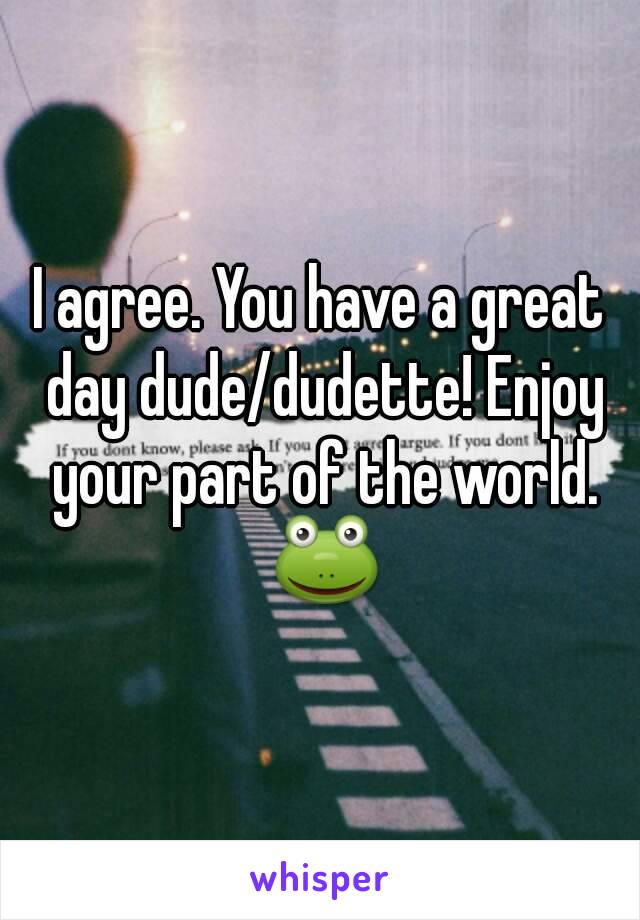 I agree. You have a great day dude/dudette! Enjoy your part of the world. 🐸