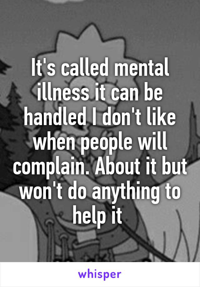 It's called mental illness it can be handled I don't like when people will complain. About it but won't do anything to help it 