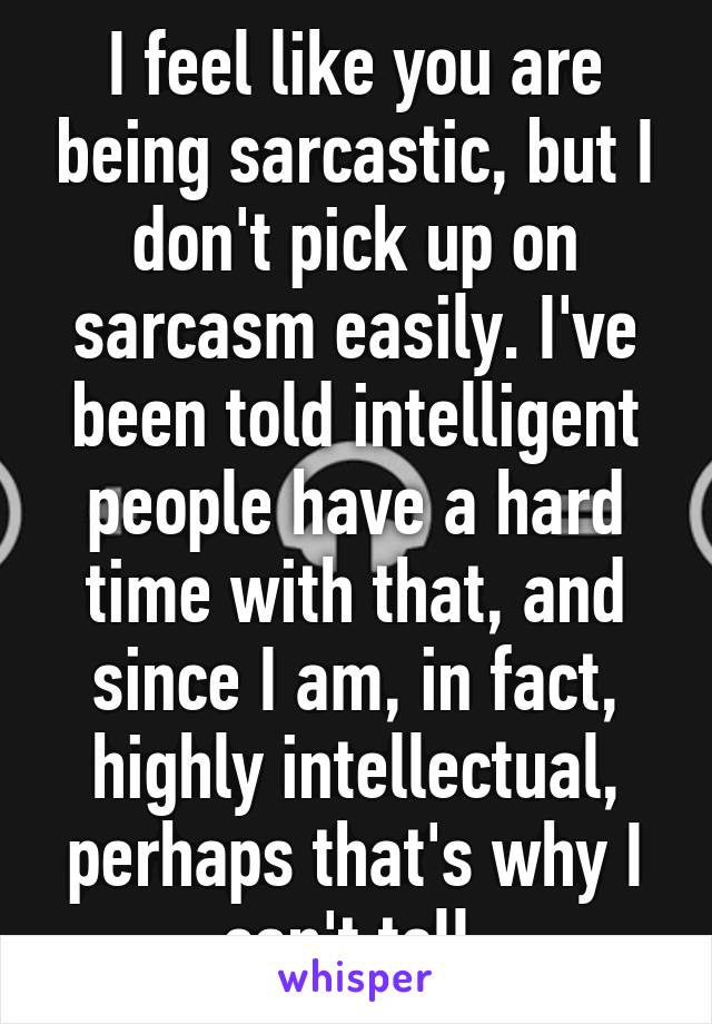 I feel like you are being sarcastic, but I don't pick up on sarcasm easily. I've been told intelligent people have a hard time with that, and since I am, in fact, highly intellectual, perhaps that's why I can't tell.