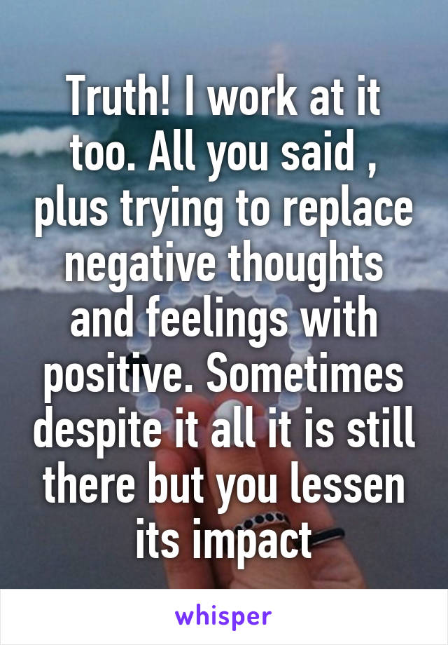 Truth! I work at it too. All you said , plus trying to replace negative thoughts and feelings with positive. Sometimes despite it all it is still there but you lessen its impact