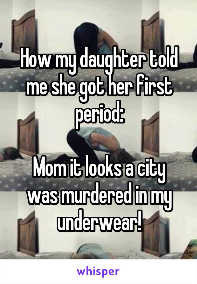 How my daughter told me she got her first period:

Mom it looks a city was murdered in my underwear!