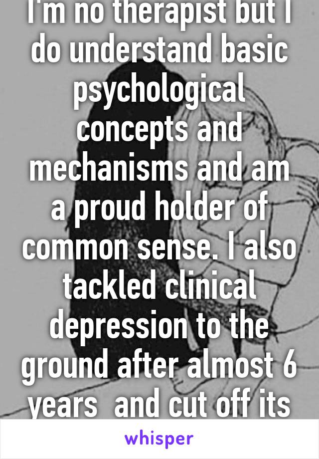 I'm no therapist but I do understand basic psychological concepts and mechanisms and am a proud holder of common sense. I also tackled clinical depression to the ground after almost 6 years  and cut off its head, it's hold on