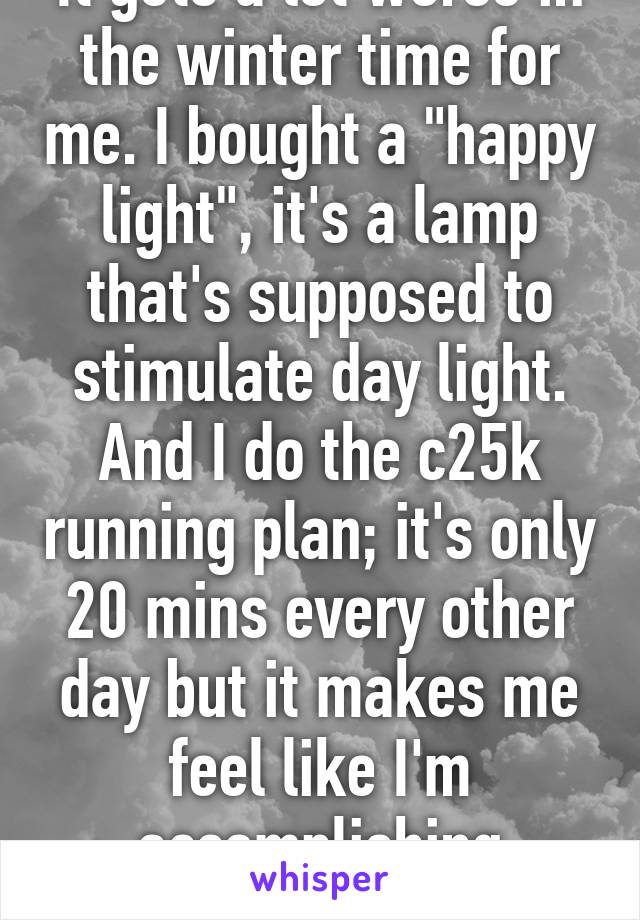 It gets a lot worse in the winter time for me. I bought a "happy light", it's a lamp that's supposed to stimulate day light. And I do the c25k running plan; it's only 20 mins every other day but it makes me feel like I'm accomplishing something.