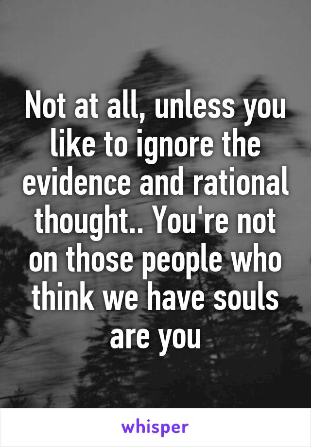 Not at all, unless you like to ignore the evidence and rational thought.. You're not on those people who think we have souls are you