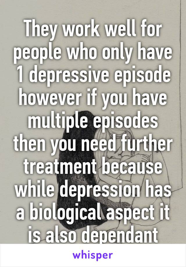 They work well for people who only have 1 depressive episode however if you have multiple episodes then you need further treatment because while depression has a biological aspect it is also dependant