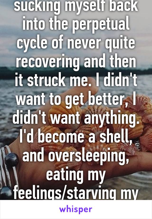 sucking myself back into the perpetual cycle of never quite recovering and then it struck me. I didn't want to get better, I didn't want anything. I'd become a shell, and oversleeping, eating my feelings/starving my body