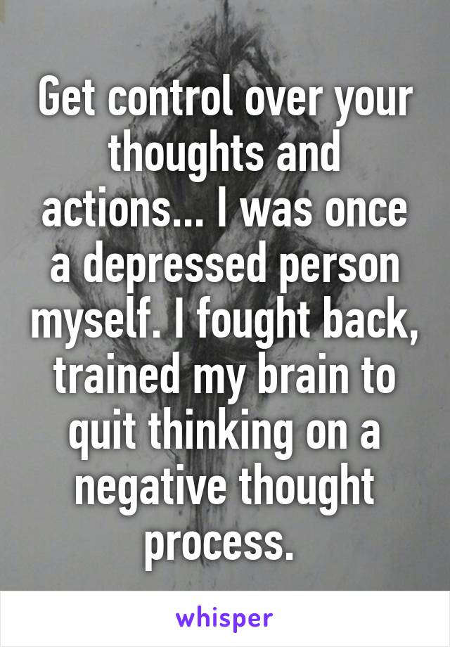 Get control over your thoughts and actions... I was once a depressed person myself. I fought back, trained my brain to quit thinking on a negative thought process. 