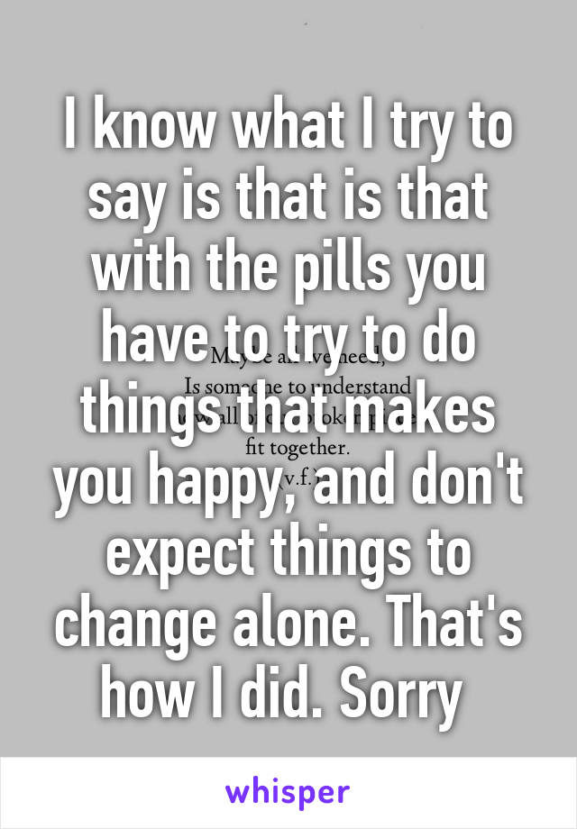 I know what I try to say is that is that with the pills you have to try to do things that makes you happy, and don't expect things to change alone. That's how I did. Sorry 