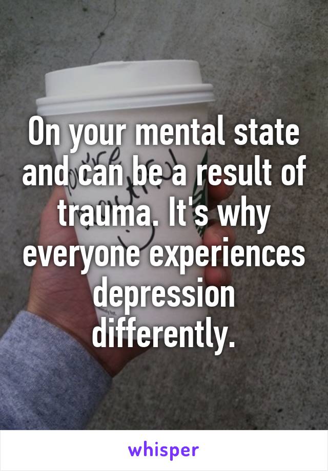 On your mental state and can be a result of trauma. It's why everyone experiences depression differently.