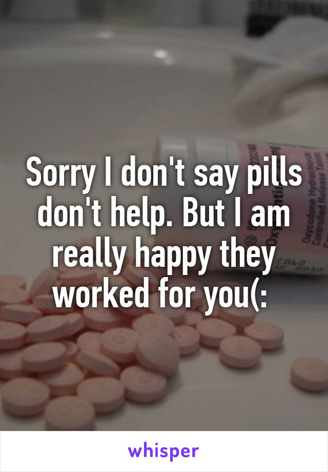 Sorry I don't say pills don't help. But I am really happy they worked for you(: 