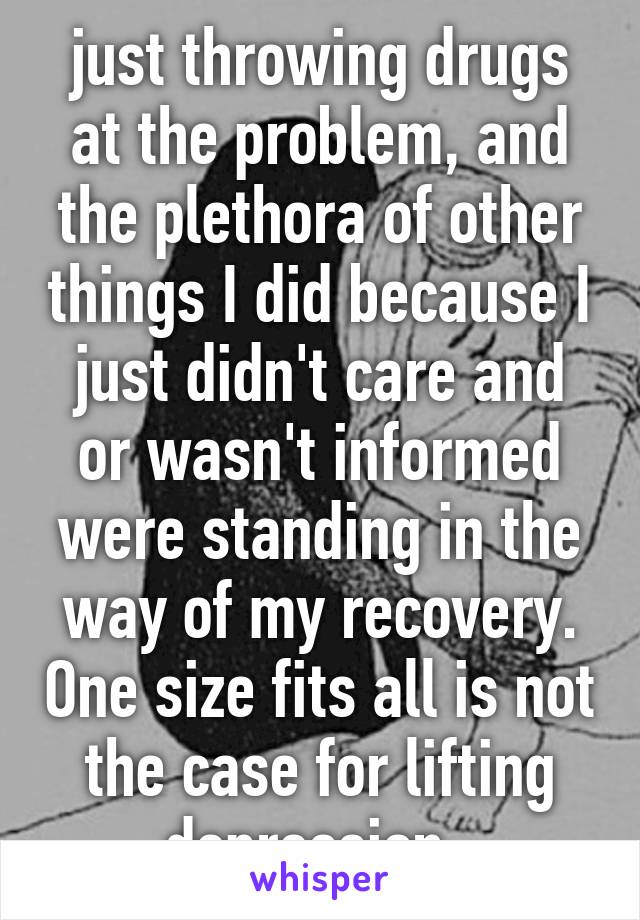 just throwing drugs at the problem, and the plethora of other things I did because I just didn't care and or wasn't informed were standing in the way of my recovery. One size fits all is not the case for lifting depression. 