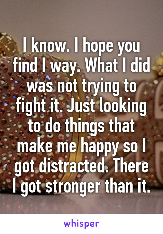 I know. I hope you find I way. What I did was not trying to fight it. Just looking to do things that make me happy so I got distracted. There I got stronger than it.