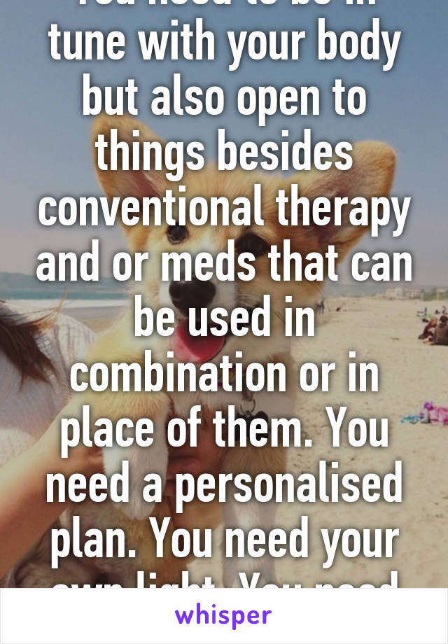 You need to be in tune with your body but also open to things besides conventional therapy and or meds that can be used in combination or in place of them. You need a personalised plan. You need your own light. You need more than just a pill. 