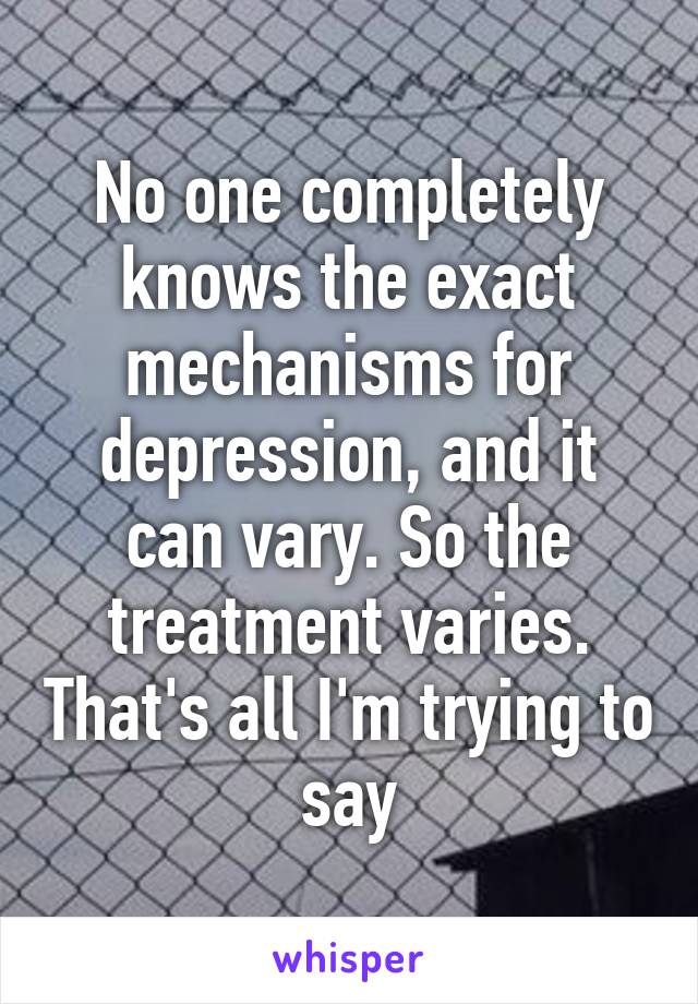 No one completely knows the exact mechanisms for depression, and it can vary. So the treatment varies. That's all I'm trying to say