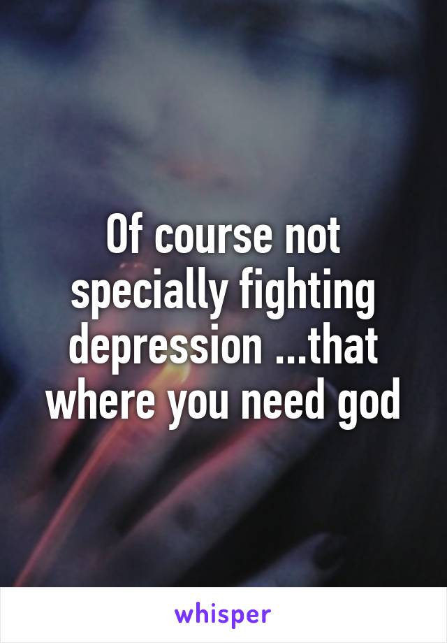 Of course not specially fighting depression ...that where you need god