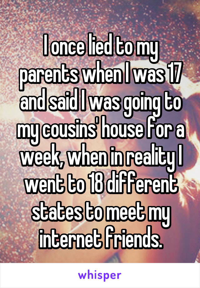 I once lied to my parents when I was 17 and said I was going to my cousins' house for a week, when in reality I went to 18 different states to meet my internet friends.