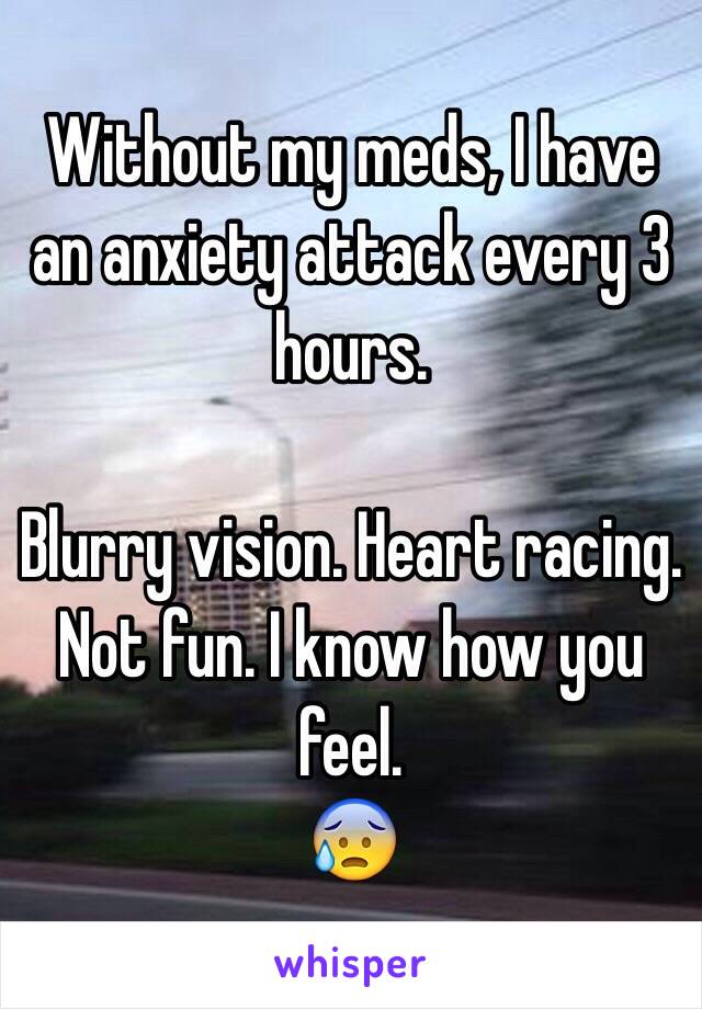 Without my meds, I have an anxiety attack every 3 hours.

Blurry vision. Heart racing.
Not fun. I know how you feel.
😰