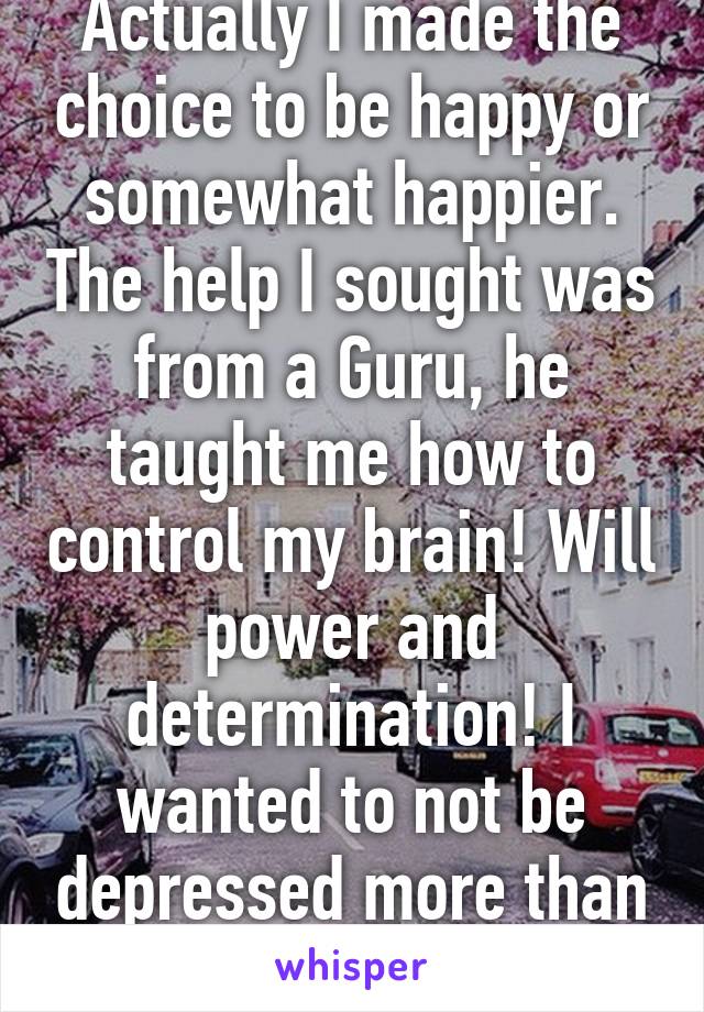 Actually I made the choice to be happy or somewhat happier. The help I sought was from a Guru, he taught me how to control my brain! Will power and determination! I wanted to not be depressed more than anything! 