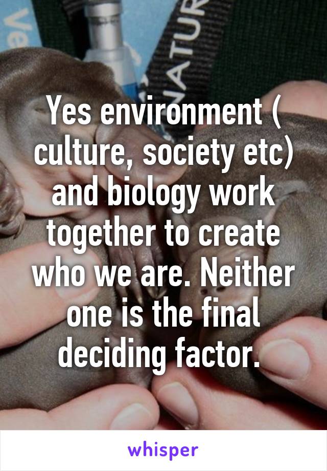 Yes environment ( culture, society etc) and biology work together to create who we are. Neither one is the final deciding factor. 