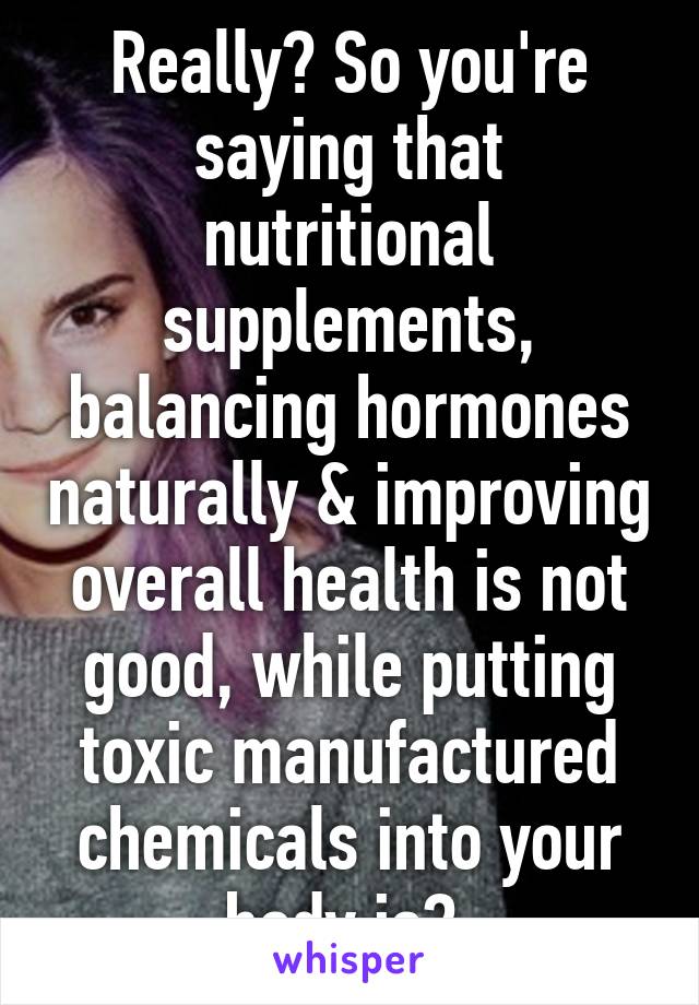 Really? So you're saying that nutritional supplements, balancing hormones naturally & improving overall health is not good, while putting toxic manufactured chemicals into your body is? 