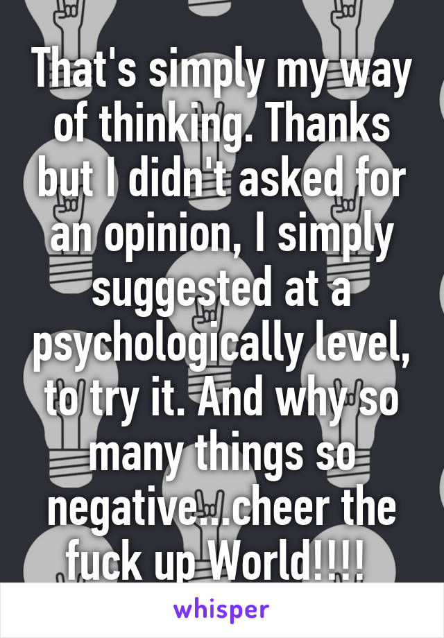 That's simply my way of thinking. Thanks but I didn't asked for an opinion, I simply suggested at a psychologically level, to try it. And why so many things so negative...cheer the fuck up World!!!! 