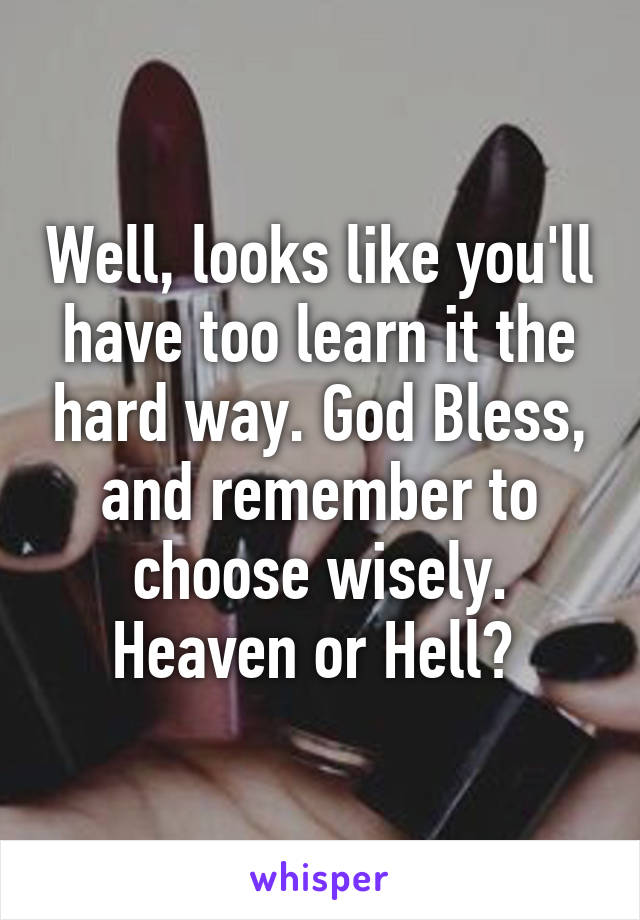 Well, looks like you'll have too learn it the hard way. God Bless, and remember to choose wisely. Heaven or Hell? 