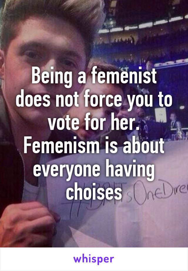 Being a femenist does not force you to vote for her. Femenism is about everyone having choises