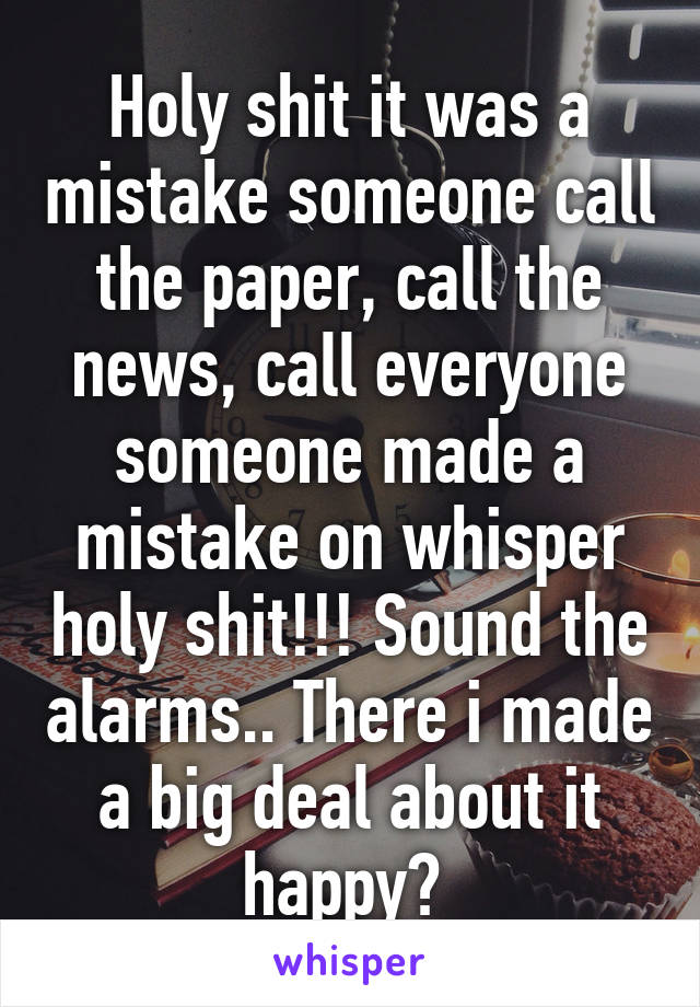 Holy shit it was a mistake someone call the paper, call the news, call everyone someone made a mistake on whisper holy shit!!! Sound the alarms.. There i made a big deal about it happy? 