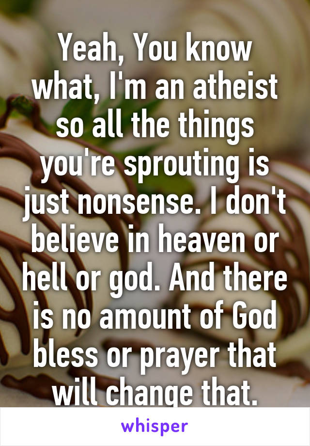 Yeah, You know what, I'm an atheist so all the things you're sprouting is just nonsense. I don't believe in heaven or hell or god. And there is no amount of God bless or prayer that will change that.