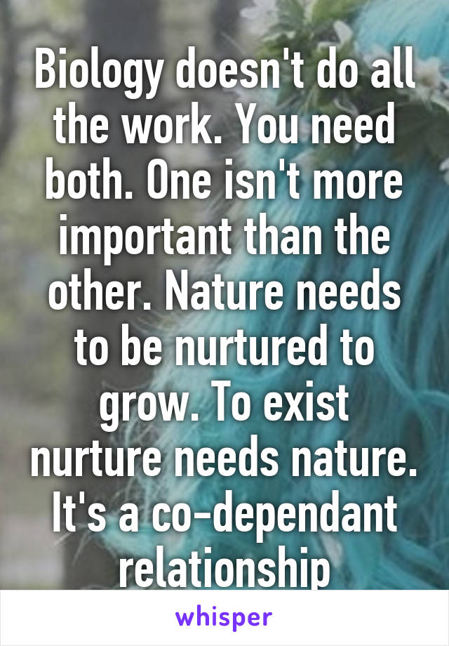 Biology doesn't do all the work. You need both. One isn't more important than the other. Nature needs to be nurtured to grow. To exist nurture needs nature. It's a co-dependant relationship