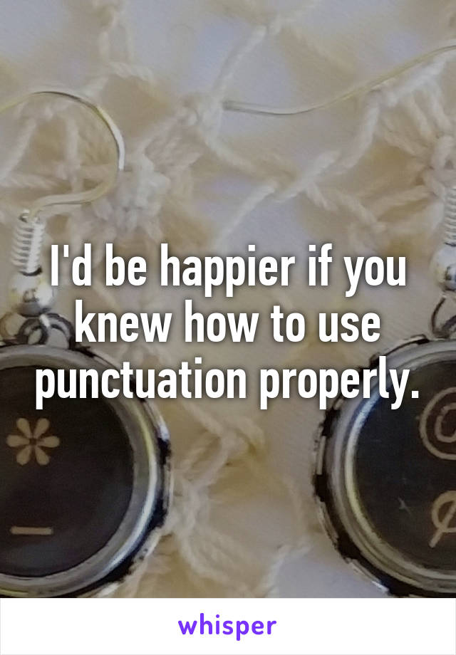 I'd be happier if you knew how to use punctuation properly.