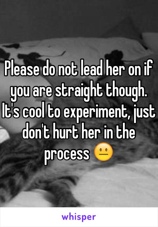 Please do not lead her on if you are straight though. It's cool to experiment, just don't hurt her in the process 😐