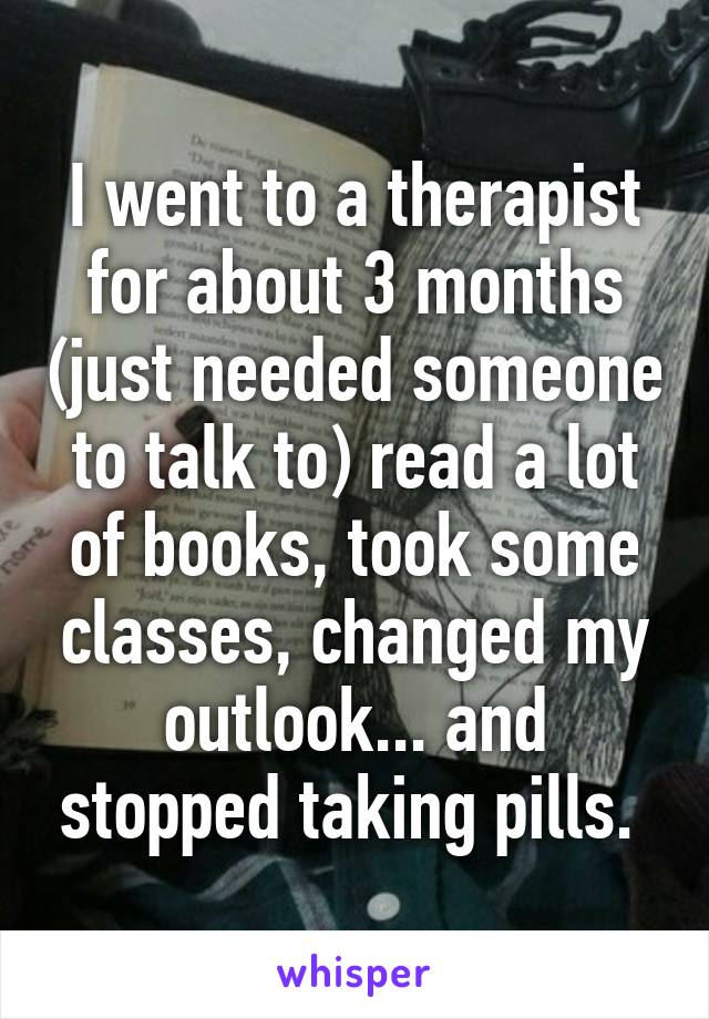 I went to a therapist for about 3 months (just needed someone to talk to) read a lot of books, took some classes, changed my outlook... and stopped taking pills. 