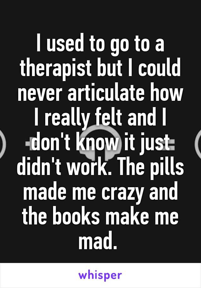 I used to go to a therapist but I could never articulate how I really felt and I don't know it just didn't work. The pills made me crazy and the books make me mad. 