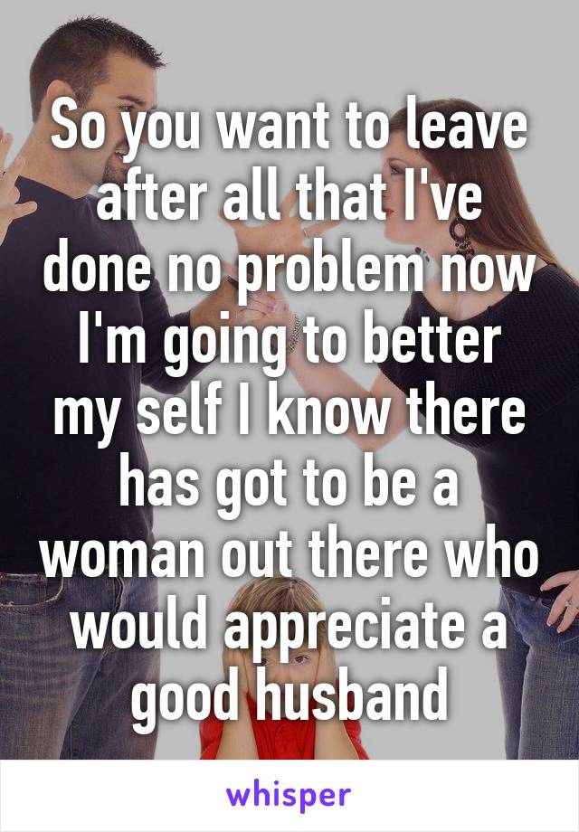 So you want to leave after all that I've done no problem now I'm going to better my self I know there has got to be a woman out there who would appreciate a good husband