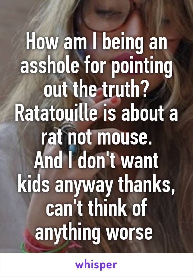 How am I being an asshole for pointing out the truth? Ratatouille is about a rat not mouse.
And I don't want kids anyway thanks, can't think of anything worse 