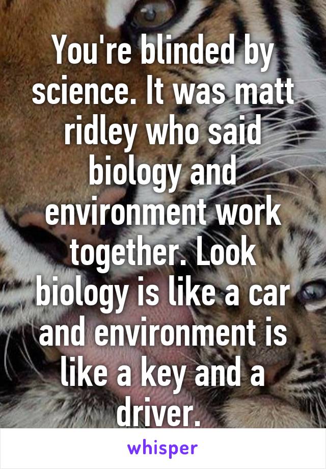 You're blinded by science. It was matt ridley who said biology and environment work together. Look biology is like a car and environment is like a key and a driver. 