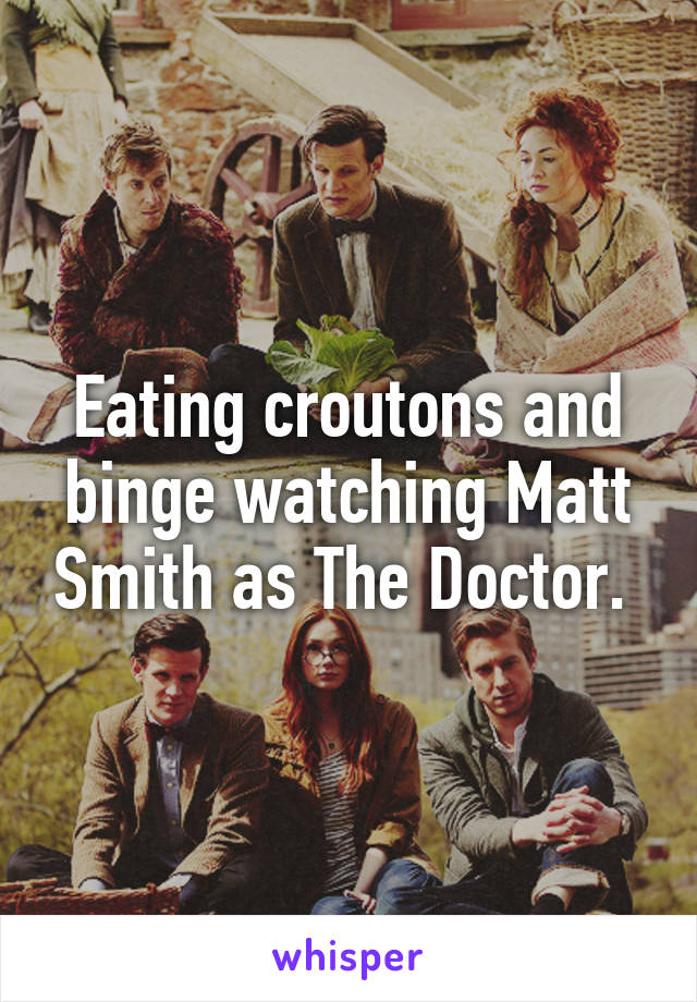 Eating croutons and binge watching Matt Smith as The Doctor. 