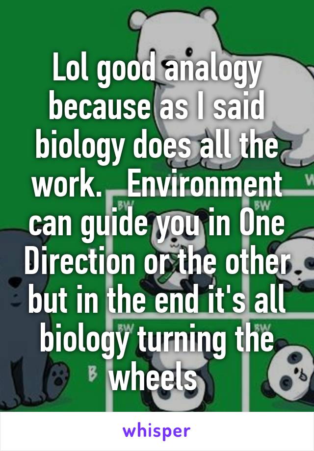 Lol good analogy because as I said biology does all the work.   Environment can guide you in One Direction or the other but in the end it's all biology turning the wheels 