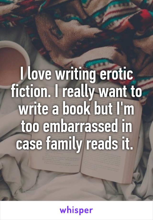 I love writing erotic fiction. I really want to write a book but I'm too embarrassed in case family reads it. 