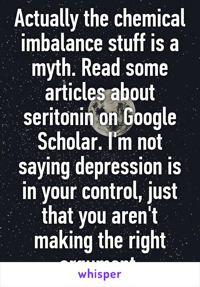 Actually the chemical imbalance stuff is a myth. Read some articles about seritonin on Google Scholar. I'm not saying depression is in your control, just that you aren't making the right argument.