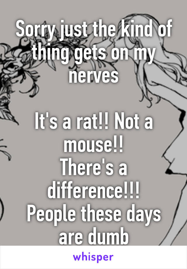 Sorry just the kind of thing gets on my nerves

It's a rat!! Not a mouse!!
There's a difference!!!
People these days are dumb