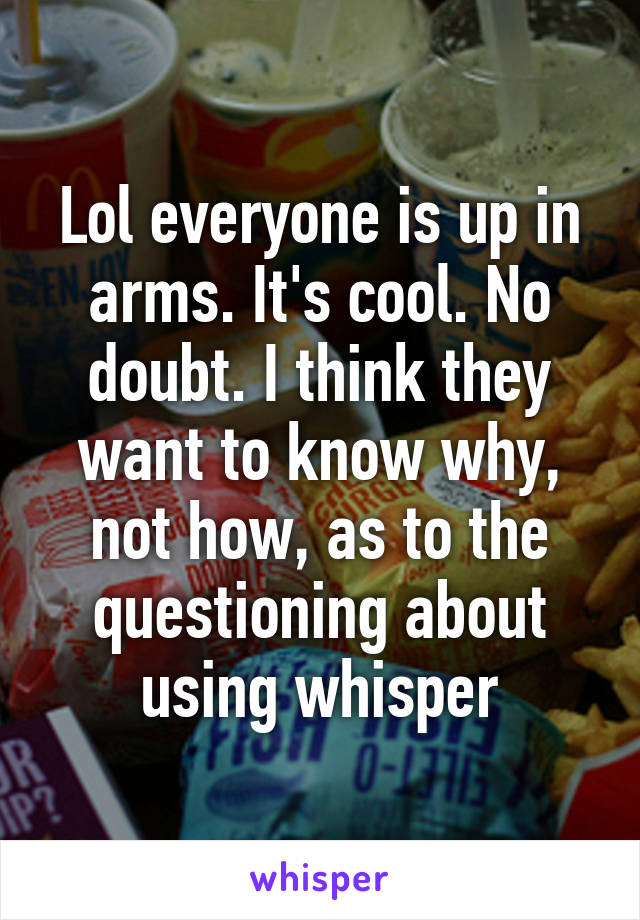 Lol everyone is up in arms. It's cool. No doubt. I think they want to know why, not how, as to the questioning about using whisper