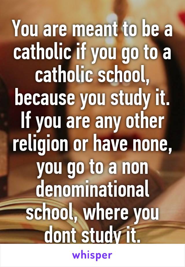 You are meant to be a catholic if you go to a catholic school, because you study it.
If you are any other religion or have none, you go to a non denominational school, where you dont study it.